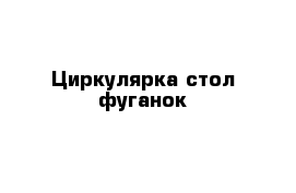 Циркулярка стол фуганок